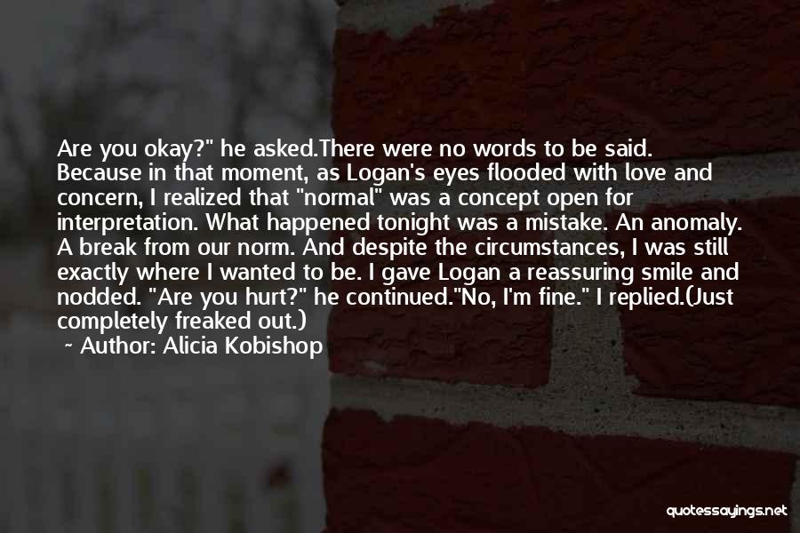 Alicia Kobishop Quotes: Are You Okay? He Asked.there Were No Words To Be Said. Because In That Moment, As Logan's Eyes Flooded With