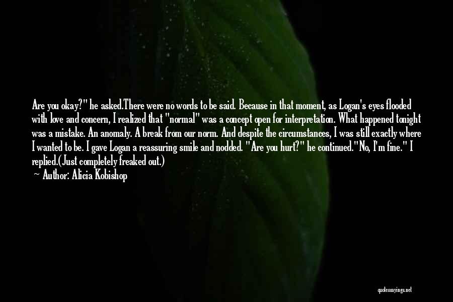 Alicia Kobishop Quotes: Are You Okay? He Asked.there Were No Words To Be Said. Because In That Moment, As Logan's Eyes Flooded With