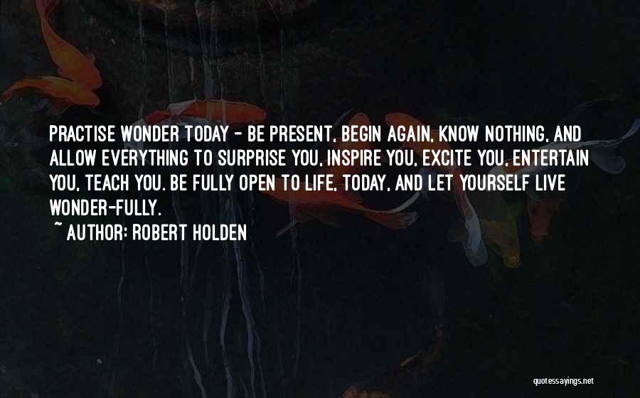 Robert Holden Quotes: Practise Wonder Today - Be Present, Begin Again, Know Nothing, And Allow Everything To Surprise You, Inspire You, Excite You,