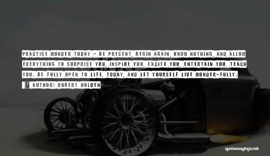 Robert Holden Quotes: Practise Wonder Today - Be Present, Begin Again, Know Nothing, And Allow Everything To Surprise You, Inspire You, Excite You,