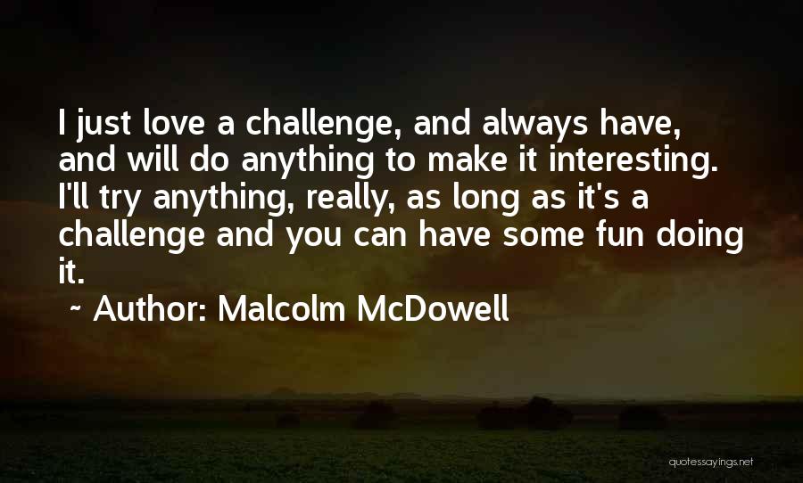 Malcolm McDowell Quotes: I Just Love A Challenge, And Always Have, And Will Do Anything To Make It Interesting. I'll Try Anything, Really,