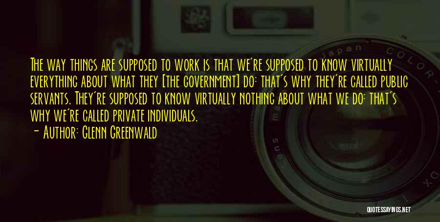 Glenn Greenwald Quotes: The Way Things Are Supposed To Work Is That We're Supposed To Know Virtually Everything About What They [the Government]