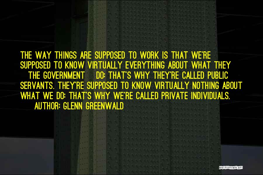 Glenn Greenwald Quotes: The Way Things Are Supposed To Work Is That We're Supposed To Know Virtually Everything About What They [the Government]