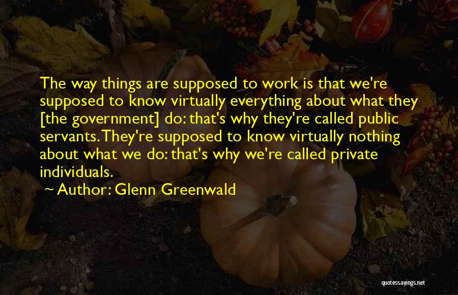 Glenn Greenwald Quotes: The Way Things Are Supposed To Work Is That We're Supposed To Know Virtually Everything About What They [the Government]