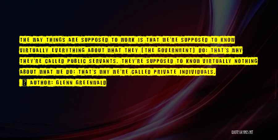 Glenn Greenwald Quotes: The Way Things Are Supposed To Work Is That We're Supposed To Know Virtually Everything About What They [the Government]