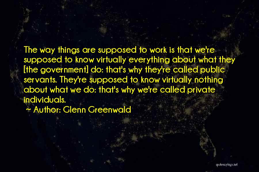 Glenn Greenwald Quotes: The Way Things Are Supposed To Work Is That We're Supposed To Know Virtually Everything About What They [the Government]