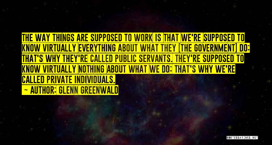 Glenn Greenwald Quotes: The Way Things Are Supposed To Work Is That We're Supposed To Know Virtually Everything About What They [the Government]