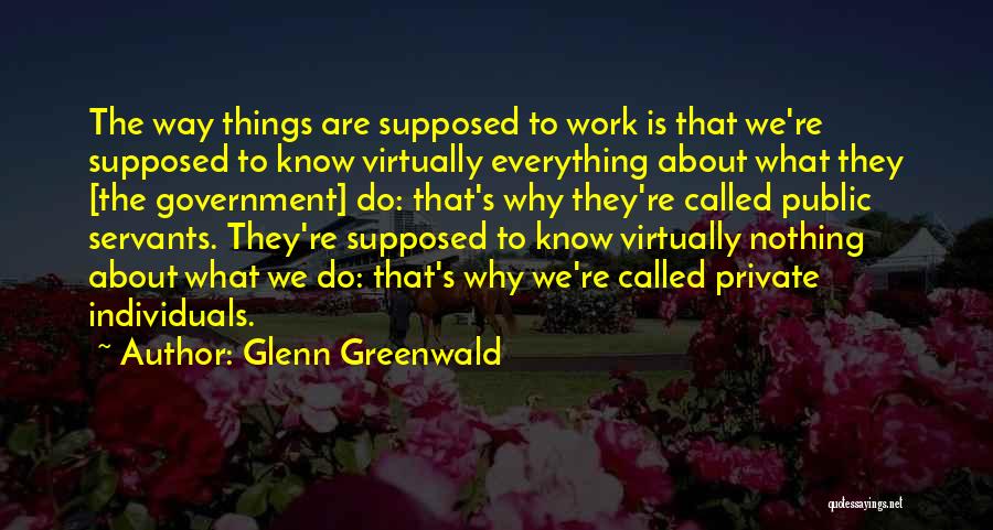 Glenn Greenwald Quotes: The Way Things Are Supposed To Work Is That We're Supposed To Know Virtually Everything About What They [the Government]