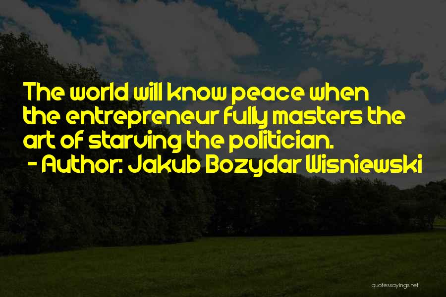 Jakub Bozydar Wisniewski Quotes: The World Will Know Peace When The Entrepreneur Fully Masters The Art Of Starving The Politician.