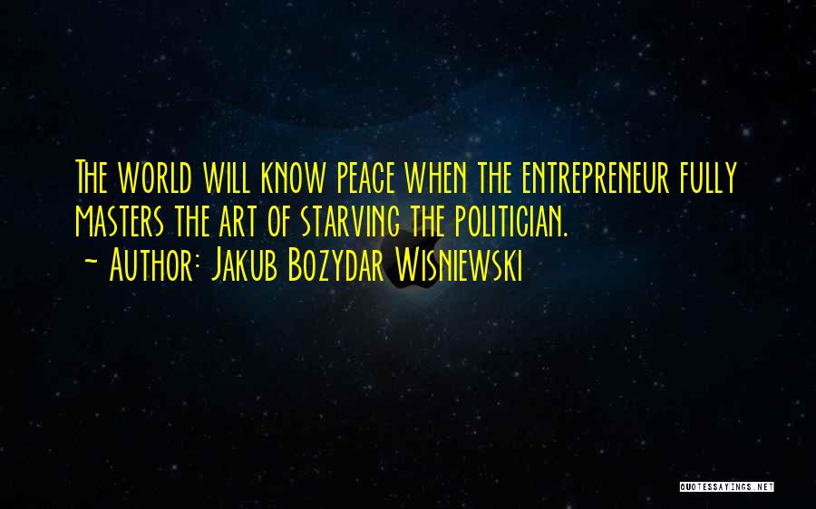Jakub Bozydar Wisniewski Quotes: The World Will Know Peace When The Entrepreneur Fully Masters The Art Of Starving The Politician.