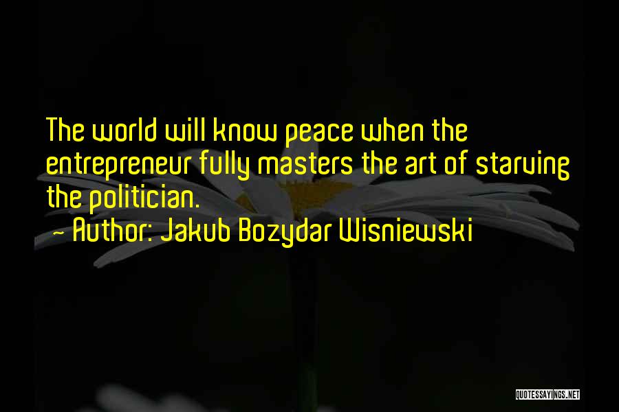 Jakub Bozydar Wisniewski Quotes: The World Will Know Peace When The Entrepreneur Fully Masters The Art Of Starving The Politician.