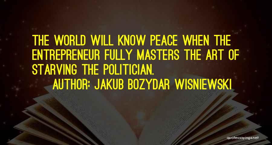 Jakub Bozydar Wisniewski Quotes: The World Will Know Peace When The Entrepreneur Fully Masters The Art Of Starving The Politician.