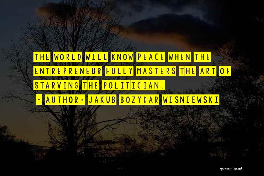 Jakub Bozydar Wisniewski Quotes: The World Will Know Peace When The Entrepreneur Fully Masters The Art Of Starving The Politician.