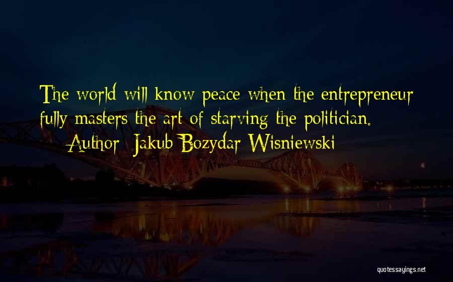 Jakub Bozydar Wisniewski Quotes: The World Will Know Peace When The Entrepreneur Fully Masters The Art Of Starving The Politician.
