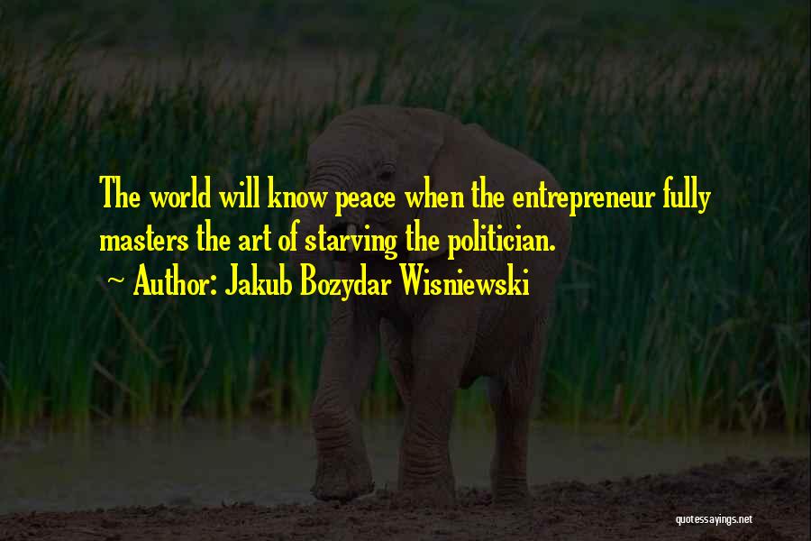 Jakub Bozydar Wisniewski Quotes: The World Will Know Peace When The Entrepreneur Fully Masters The Art Of Starving The Politician.