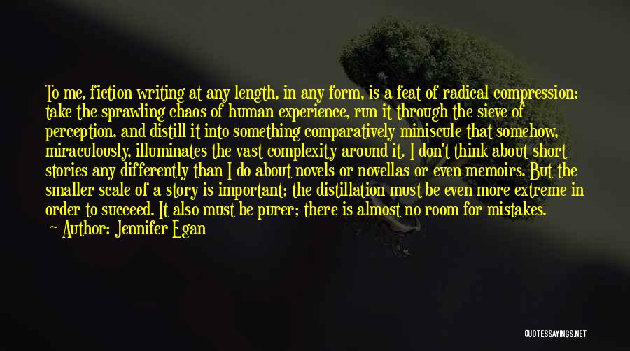 Jennifer Egan Quotes: To Me, Fiction Writing At Any Length, In Any Form, Is A Feat Of Radical Compression: Take The Sprawling Chaos