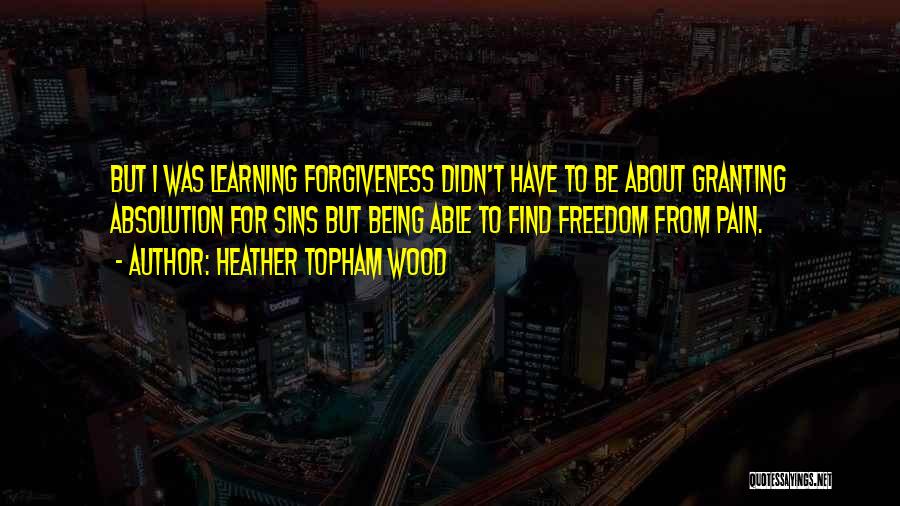 Heather Topham Wood Quotes: But I Was Learning Forgiveness Didn't Have To Be About Granting Absolution For Sins But Being Able To Find Freedom