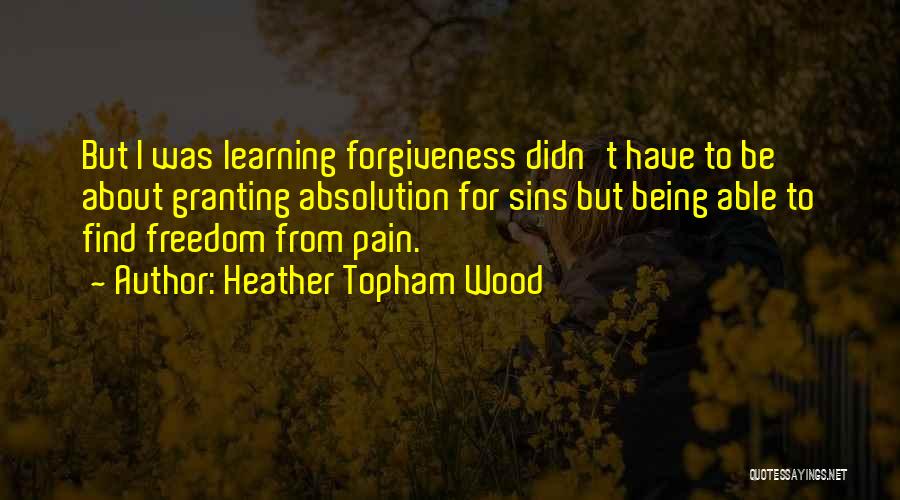Heather Topham Wood Quotes: But I Was Learning Forgiveness Didn't Have To Be About Granting Absolution For Sins But Being Able To Find Freedom