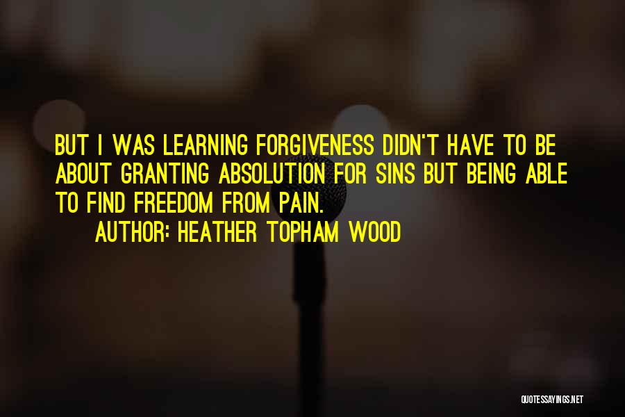 Heather Topham Wood Quotes: But I Was Learning Forgiveness Didn't Have To Be About Granting Absolution For Sins But Being Able To Find Freedom