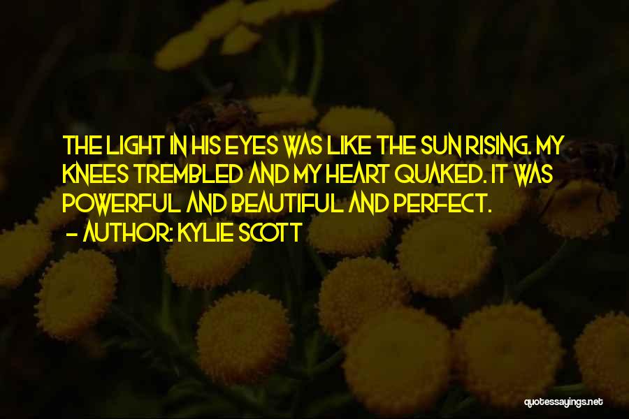 Kylie Scott Quotes: The Light In His Eyes Was Like The Sun Rising. My Knees Trembled And My Heart Quaked. It Was Powerful