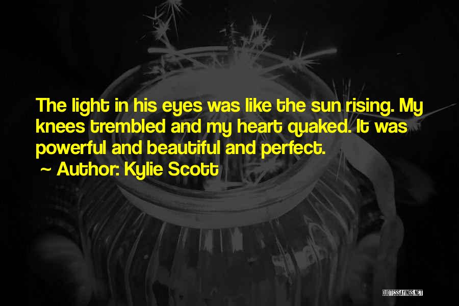 Kylie Scott Quotes: The Light In His Eyes Was Like The Sun Rising. My Knees Trembled And My Heart Quaked. It Was Powerful