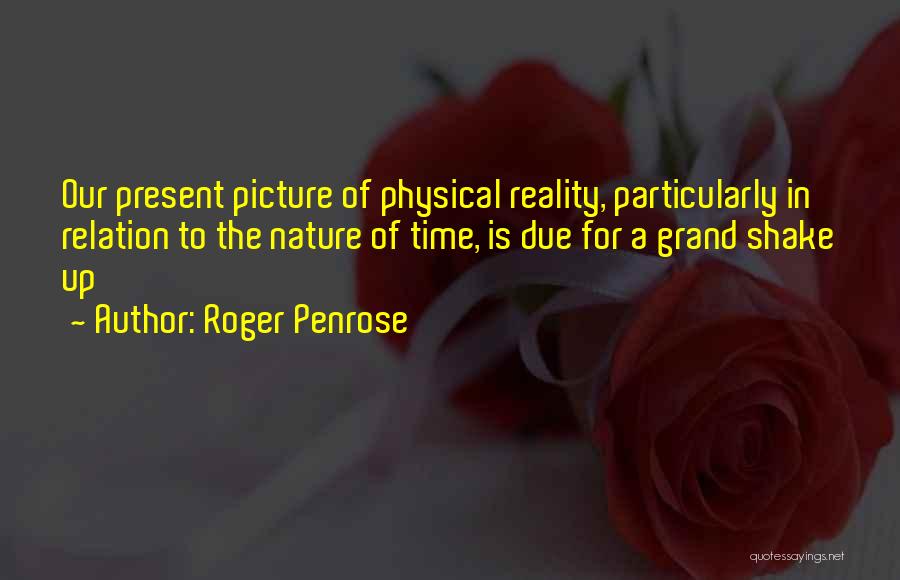 Roger Penrose Quotes: Our Present Picture Of Physical Reality, Particularly In Relation To The Nature Of Time, Is Due For A Grand Shake