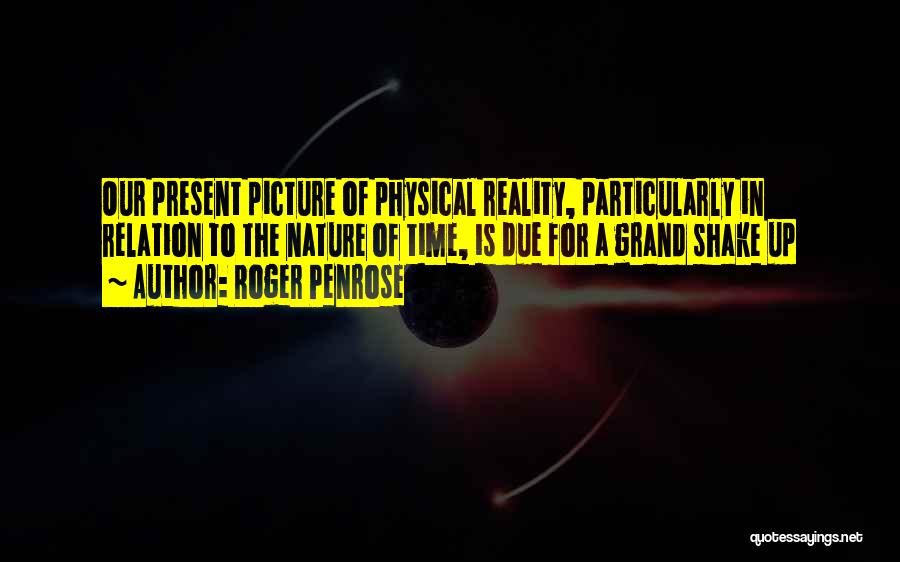 Roger Penrose Quotes: Our Present Picture Of Physical Reality, Particularly In Relation To The Nature Of Time, Is Due For A Grand Shake