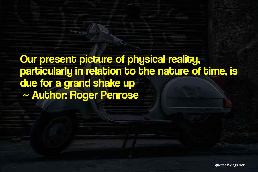 Roger Penrose Quotes: Our Present Picture Of Physical Reality, Particularly In Relation To The Nature Of Time, Is Due For A Grand Shake