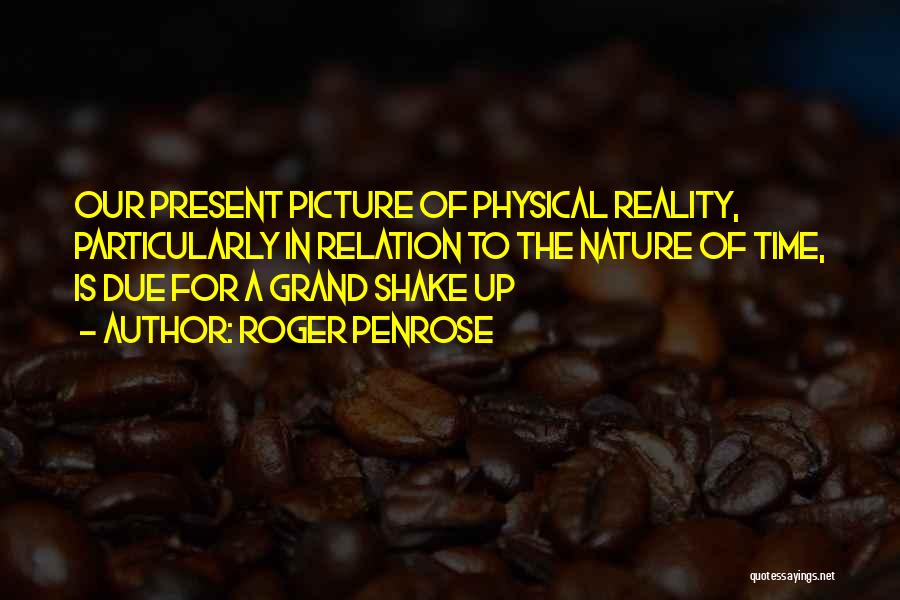 Roger Penrose Quotes: Our Present Picture Of Physical Reality, Particularly In Relation To The Nature Of Time, Is Due For A Grand Shake