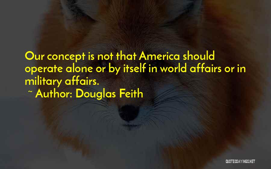 Douglas Feith Quotes: Our Concept Is Not That America Should Operate Alone Or By Itself In World Affairs Or In Military Affairs.