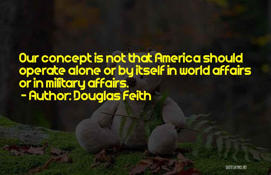 Douglas Feith Quotes: Our Concept Is Not That America Should Operate Alone Or By Itself In World Affairs Or In Military Affairs.