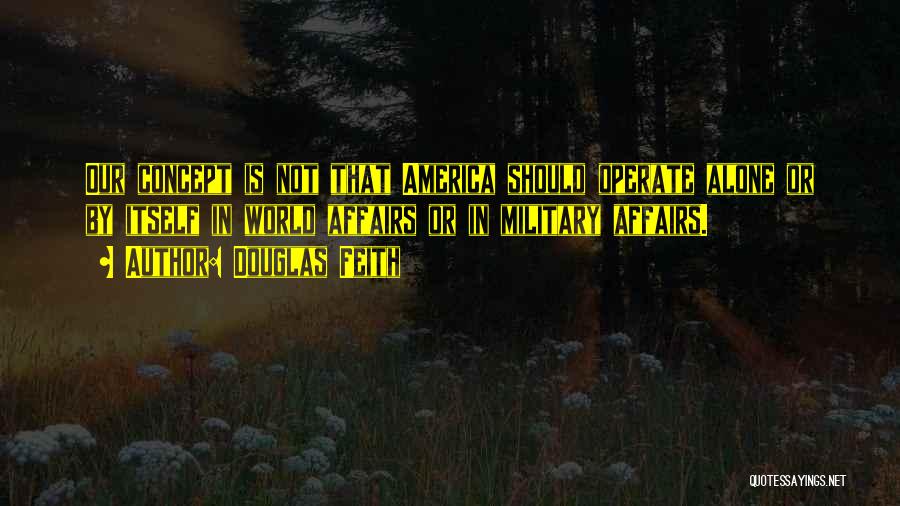 Douglas Feith Quotes: Our Concept Is Not That America Should Operate Alone Or By Itself In World Affairs Or In Military Affairs.