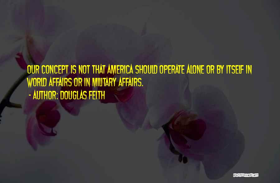 Douglas Feith Quotes: Our Concept Is Not That America Should Operate Alone Or By Itself In World Affairs Or In Military Affairs.