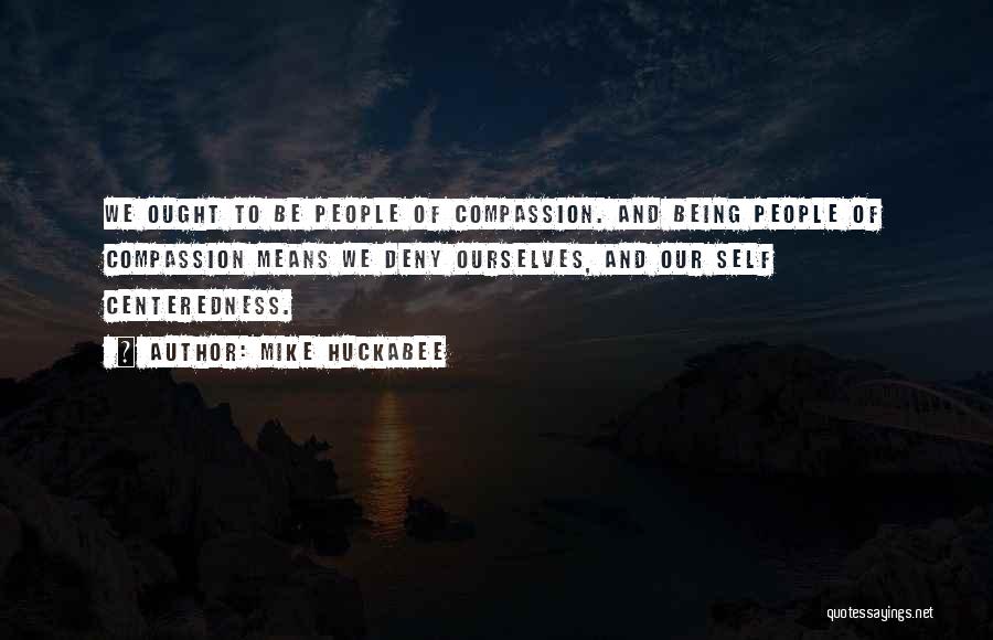 Mike Huckabee Quotes: We Ought To Be People Of Compassion. And Being People Of Compassion Means We Deny Ourselves, And Our Self Centeredness.