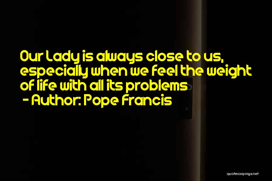 Pope Francis Quotes: Our Lady Is Always Close To Us, Especially When We Feel The Weight Of Life With All Its Problems