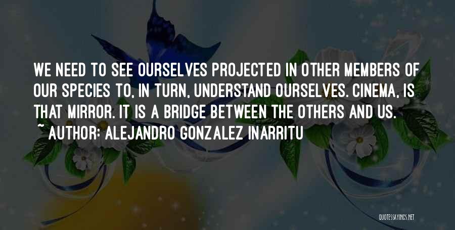 Alejandro Gonzalez Inarritu Quotes: We Need To See Ourselves Projected In Other Members Of Our Species To, In Turn, Understand Ourselves. Cinema, Is That