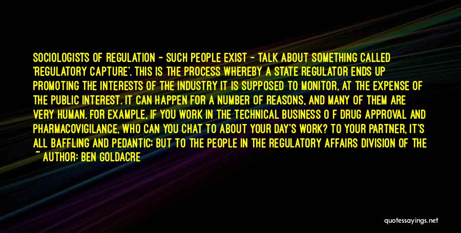 Ben Goldacre Quotes: Sociologists Of Regulation - Such People Exist - Talk About Something Called 'regulatory Capture'. This Is The Process Whereby A