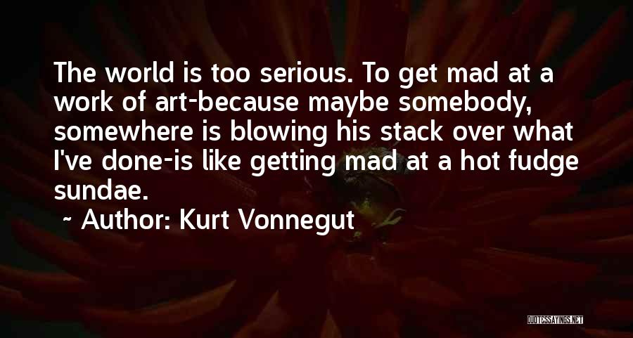 Kurt Vonnegut Quotes: The World Is Too Serious. To Get Mad At A Work Of Art-because Maybe Somebody, Somewhere Is Blowing His Stack