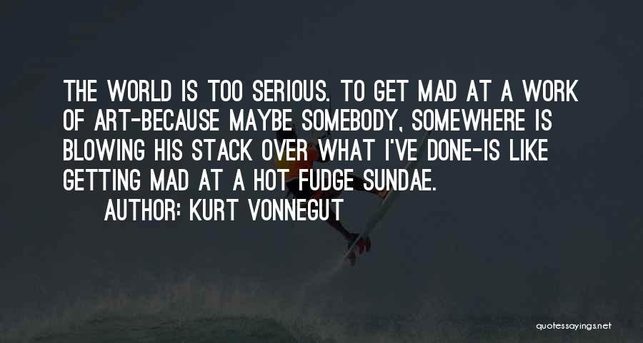 Kurt Vonnegut Quotes: The World Is Too Serious. To Get Mad At A Work Of Art-because Maybe Somebody, Somewhere Is Blowing His Stack