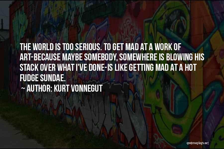 Kurt Vonnegut Quotes: The World Is Too Serious. To Get Mad At A Work Of Art-because Maybe Somebody, Somewhere Is Blowing His Stack