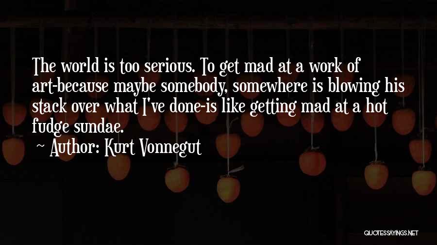 Kurt Vonnegut Quotes: The World Is Too Serious. To Get Mad At A Work Of Art-because Maybe Somebody, Somewhere Is Blowing His Stack