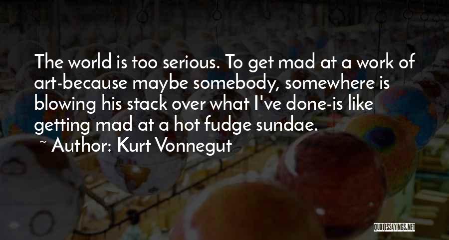 Kurt Vonnegut Quotes: The World Is Too Serious. To Get Mad At A Work Of Art-because Maybe Somebody, Somewhere Is Blowing His Stack