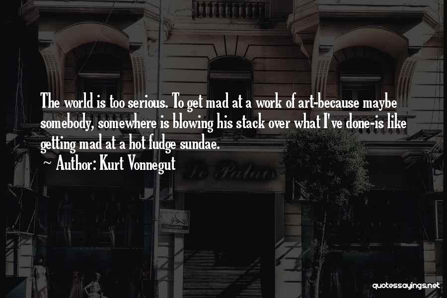 Kurt Vonnegut Quotes: The World Is Too Serious. To Get Mad At A Work Of Art-because Maybe Somebody, Somewhere Is Blowing His Stack