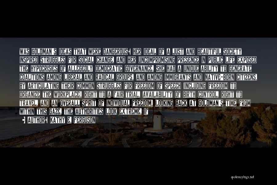 Kathy E. Ferguson Quotes: Was Goldman's Ideas That Were Dangerous: Her Ideal Of A Just And Beautiful Society Inspired Struggles For Social Change, And