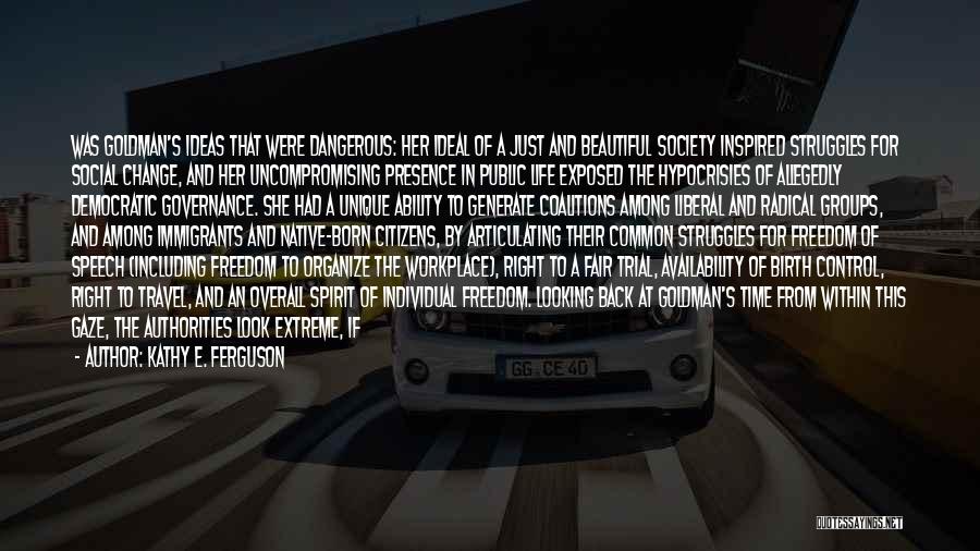 Kathy E. Ferguson Quotes: Was Goldman's Ideas That Were Dangerous: Her Ideal Of A Just And Beautiful Society Inspired Struggles For Social Change, And