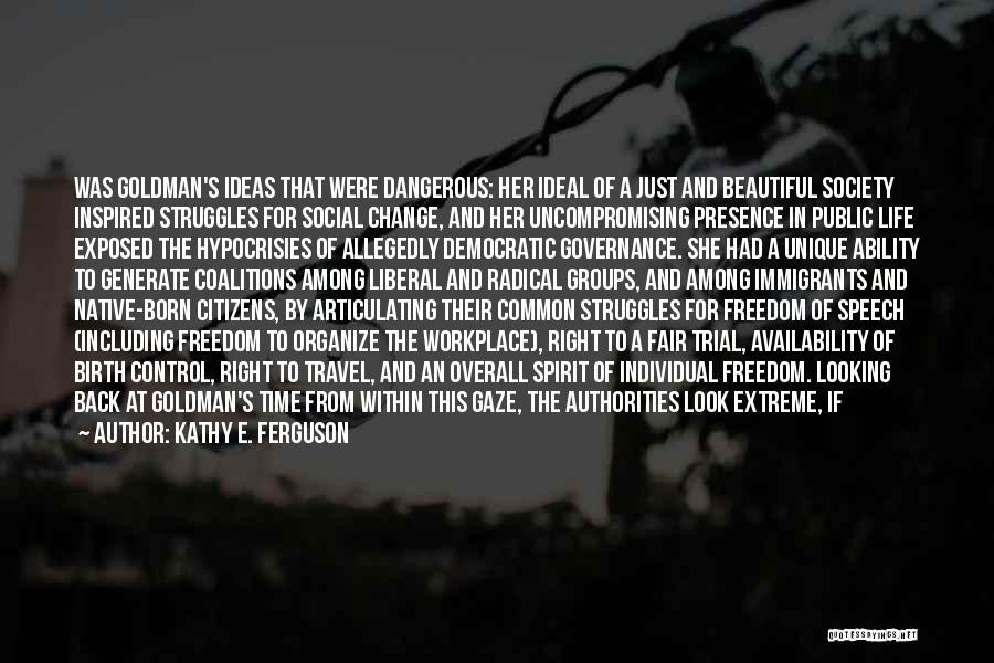 Kathy E. Ferguson Quotes: Was Goldman's Ideas That Were Dangerous: Her Ideal Of A Just And Beautiful Society Inspired Struggles For Social Change, And