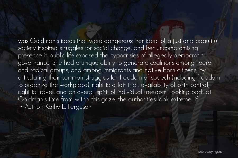 Kathy E. Ferguson Quotes: Was Goldman's Ideas That Were Dangerous: Her Ideal Of A Just And Beautiful Society Inspired Struggles For Social Change, And