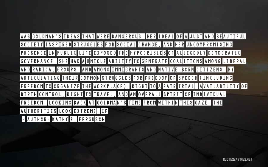Kathy E. Ferguson Quotes: Was Goldman's Ideas That Were Dangerous: Her Ideal Of A Just And Beautiful Society Inspired Struggles For Social Change, And