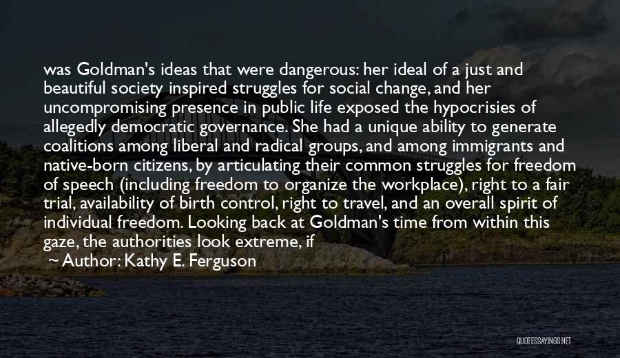 Kathy E. Ferguson Quotes: Was Goldman's Ideas That Were Dangerous: Her Ideal Of A Just And Beautiful Society Inspired Struggles For Social Change, And