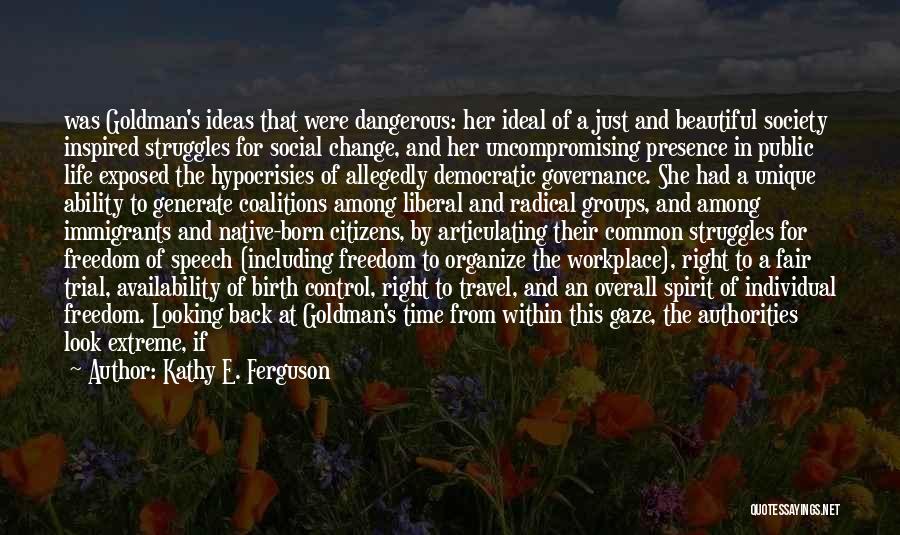 Kathy E. Ferguson Quotes: Was Goldman's Ideas That Were Dangerous: Her Ideal Of A Just And Beautiful Society Inspired Struggles For Social Change, And